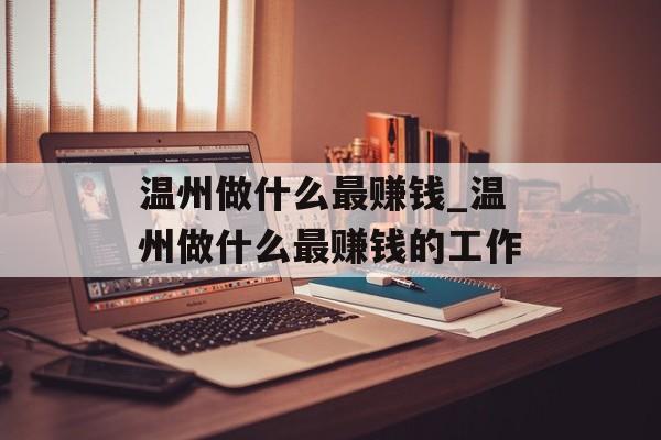 温州做什么最赚钱_温州做什么最赚钱的工作 温州做什么最赚钱_温州做什么最赚钱的工作