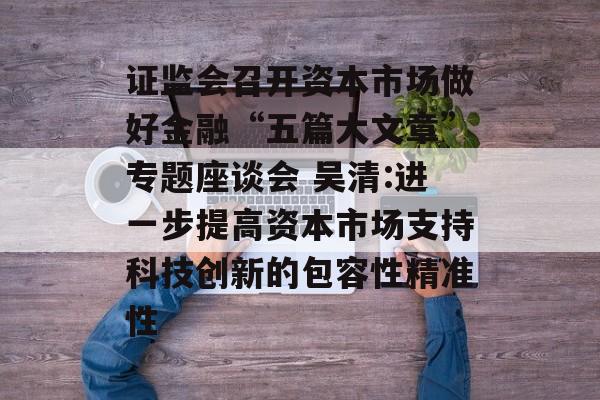 证监会召开资本市场做好金融“五篇大文章”专题座谈会 吴清:进一步提高资本市场支持科技创新的包容性精准性 证监会召开资本市场做好金融“五篇大文章”专题座谈会 吴清:进一步提高资本市场支持科技创新的包容性精准性