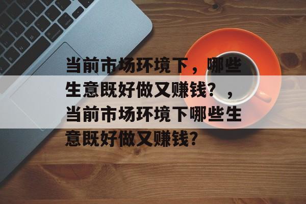当前市场环境下,哪些生意既好做又赚钱?,当前市场环境下哪些生意既好做又赚钱? 当前市场环境下,哪些生意既好做又赚钱?,当前市场环境下哪些生意既好做又赚钱?