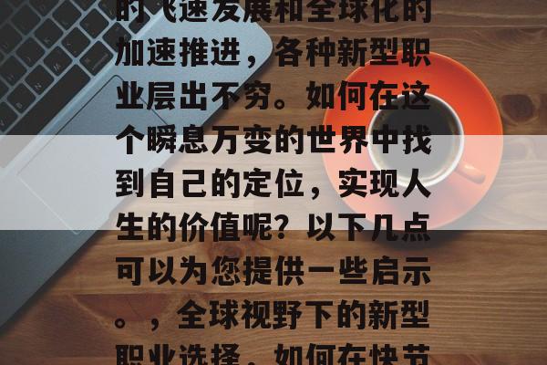 在21世纪,随着科技的飞速发展和全球化的加速推进,各种新型职业层出不穷。如何在这个瞬息万变的世界中找到自己的定位,实现人生的价值呢?以下几点可以为您提供一些启示。,全球视野下的新型职业选择,如何在快节奏时代找到人生价值 在21世纪,随着科技的飞速发展和全球化的加速推进,各种新型职业层出不穷。如何在这个瞬息万变的世界中找到自己的定位,实现人生的价值呢?以下几点可以为您提供一些启示。,全球视野下的新型职业选择,如何在快节奏时代找到人生价值