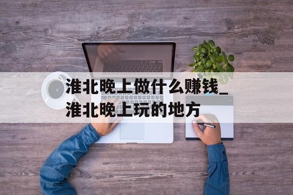 淮北晚上做什么赚钱_淮北晚上玩的地方
