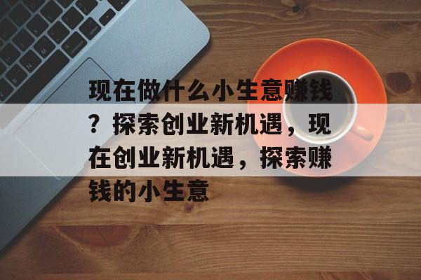 现在做什么小生意赚钱？探索创业新机遇，现在创业新机遇，探索赚钱的小生意