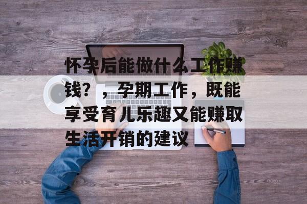 怀孕后能做什么工作赚钱?,孕期工作,既能享受育儿乐趣又能赚取生活开销的建议 怀孕后能做什么工作赚钱?,孕期工作,既能享受育儿乐趣又能赚取生活开销的建议