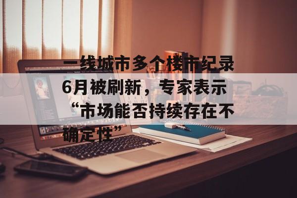 一线城市多个楼市纪录6月被刷新,专家表示“市场能否持续存在不确定性” 一线城市多个楼市纪录6月被刷新,专家表示“市场能否持续存在不确定性”