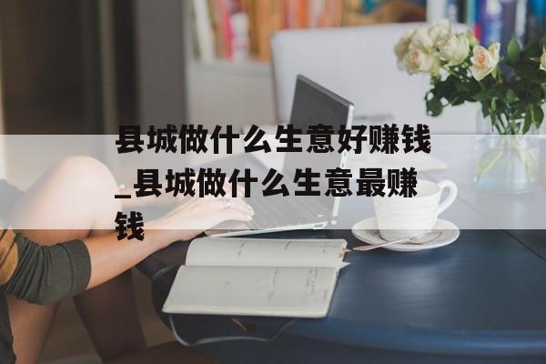 县城做什么生意好赚钱_县城做什么生意最赚钱