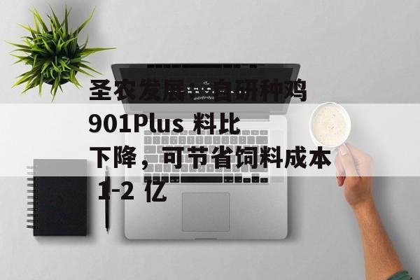 圣农发展：自研种鸡 901Plus 料比下降，可节省饲料成本 1-2 亿