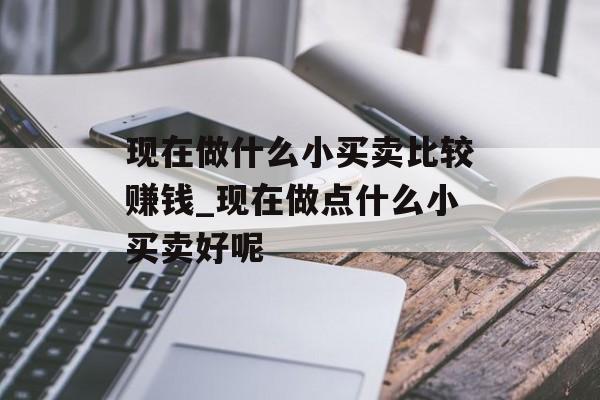 现在做什么小买卖比较赚钱_现在做点什么小买卖好呢 现在做什么小买卖比较赚钱_现在做点什么小买卖好呢