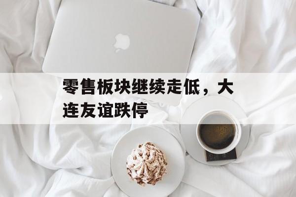 零售板块继续走低,大连友谊跌停 零售板块继续走低,大连友谊跌停