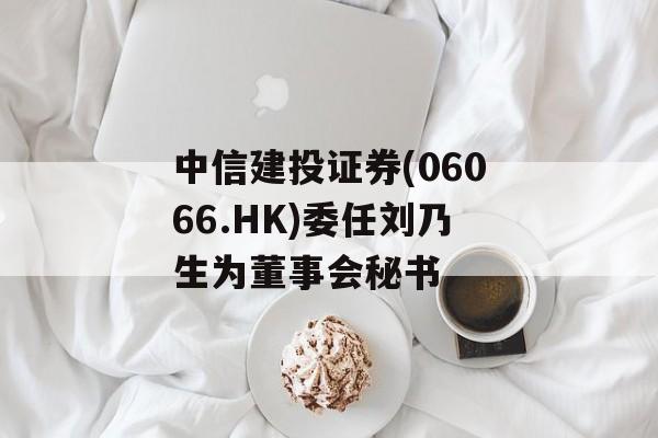 中信建投证券(06066.HK)委任刘乃生为董事会秘书