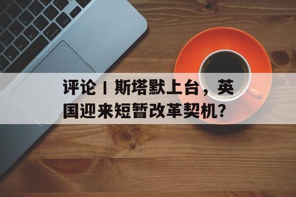 评论丨斯塔默上台，英国迎来短暂改革契机？