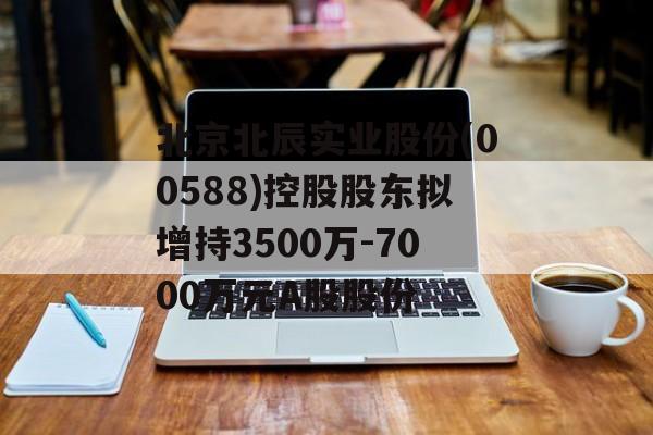 北京北辰实业股份(00588)控股股东拟增持3500万-7000万元A股股份 北京北辰实业股份(00588)控股股东拟增持3500万-7000万元A股股份