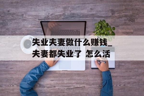 失业夫妻做什么赚钱_夫妻都失业了 怎么活 失业夫妻做什么赚钱_夫妻都失业了 怎么活