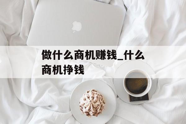 做什么商机赚钱_什么商机挣钱 做什么商机赚钱_什么商机挣钱