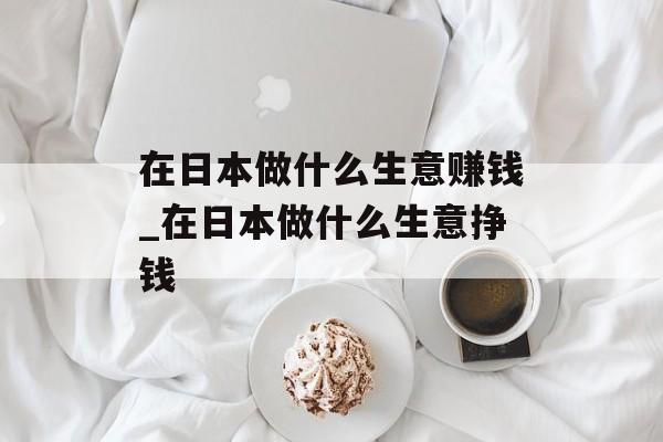 在日本做什么生意赚钱_在日本做什么生意挣钱