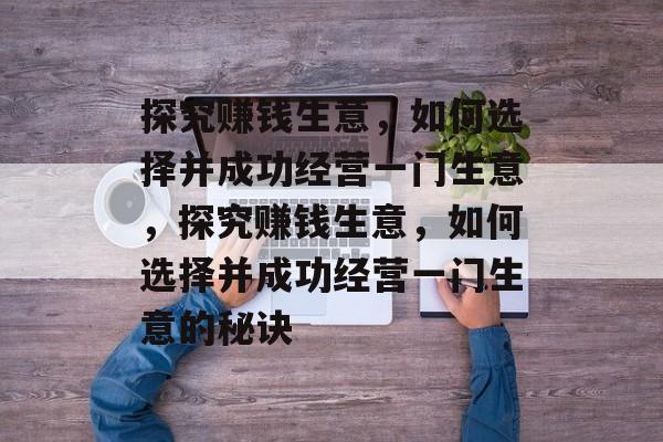 探究赚钱生意,如何选择并成功经营一门生意,探究赚钱生意,如何选择并成功经营一门生意的秘诀 探究赚钱生意,如何选择并成功经营一门生意,探究赚钱生意,如何选择并成功经营一门生意的秘诀