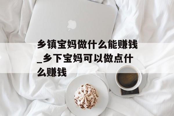 乡镇宝妈做什么能赚钱_乡下宝妈可以做点什么赚钱 乡镇宝妈做什么能赚钱_乡下宝妈可以做点什么赚钱