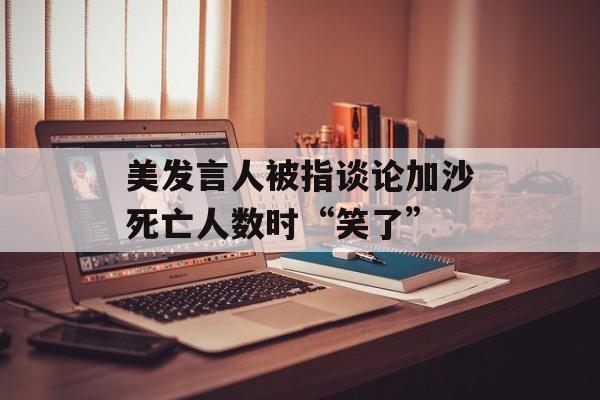 美发言人被指谈论加沙死亡人数时“笑了”