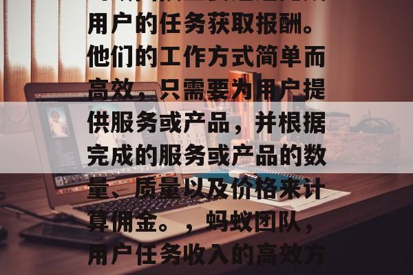 蚂蚁团队主要通过完成用户的任务获取报酬。他们的工作方式简单而高效,只需要为用户提供服务或产品,并根据完成的服务或产品的数量、质量以及价格来计算佣金。,蚂蚁团队,用户任务收入的高效方法 蚂蚁团队主要通过完成用户的任务获取报酬。他们的工作方式简单而高效,只需要为用户提供服务或产品,并根据完成的服务或产品的数量、质量以及价格来计算佣金。,蚂蚁团队,用户任务收入的高效方法