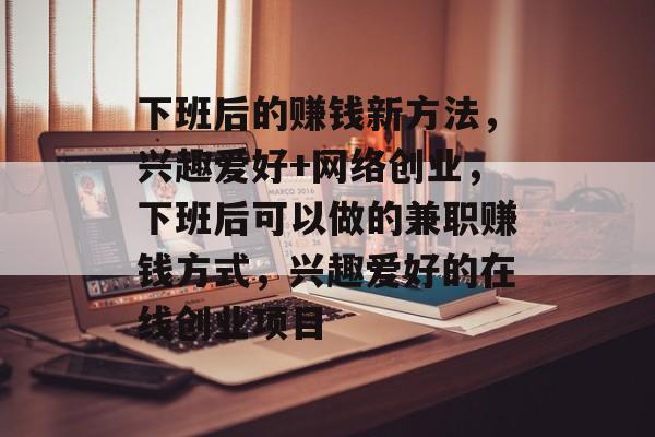 下班后的赚钱新方法,兴趣爱好+网络创业,下班后可以做的兼职赚钱方式,兴趣爱好的在线创业项目 下班后的赚钱新方法,兴趣爱好+网络创业,下班后可以做的兼职赚钱方式,兴趣爱好的在线创业项目