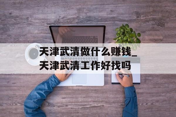 天津武清做什么赚钱_天津武清工作好找吗 天津武清做什么赚钱_天津武清工作好找吗