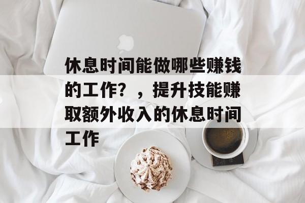 休息时间能做哪些赚钱的工作?,提升技能赚取额外收入的休息时间工作 休息时间能做哪些赚钱的工作?,提升技能赚取额外收入的休息时间工作