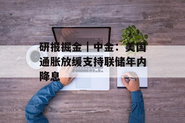 研报掘金|中金:美国通胀放缓支持联储年内降息 研报掘金|中金:美国通胀放缓支持联储年内降息