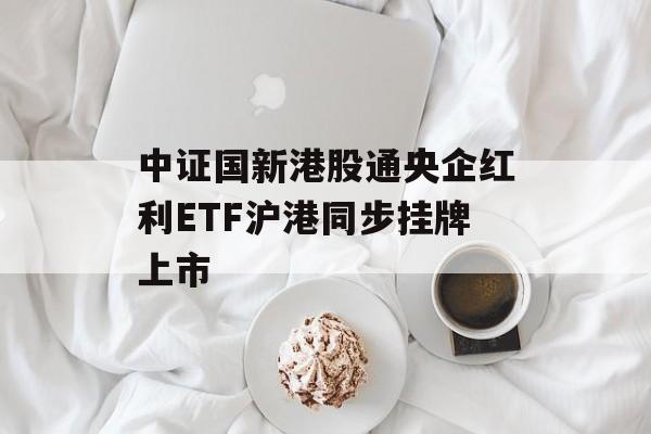 中证国新港股通央企红利ETF沪港同步挂牌上市 中证国新港股通央企红利ETF沪港同步挂牌上市