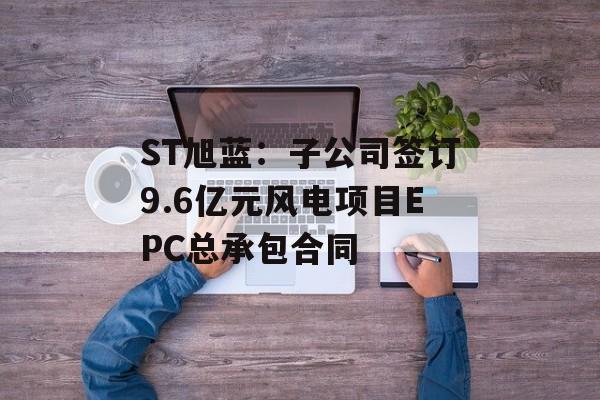 ST旭蓝：子公司签订9.6亿元风电项目EPC总承包合同