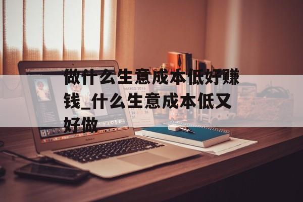 做什么生意成本低好赚钱_什么生意成本低又好做 做什么生意成本低好赚钱_什么生意成本低又好做