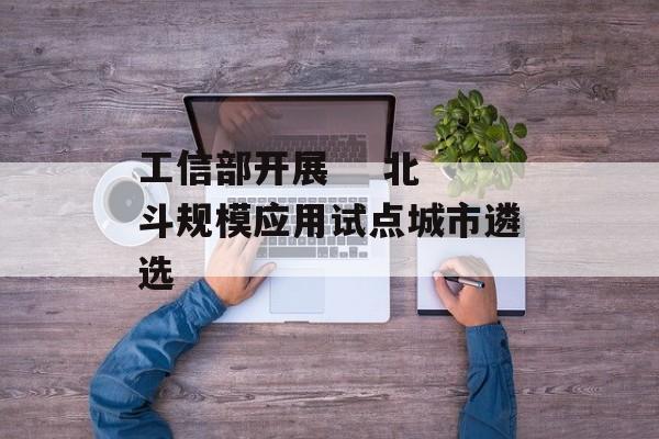工信部开展    北斗规模应用试点城市遴选 工信部开展    北斗规模应用试点城市遴选