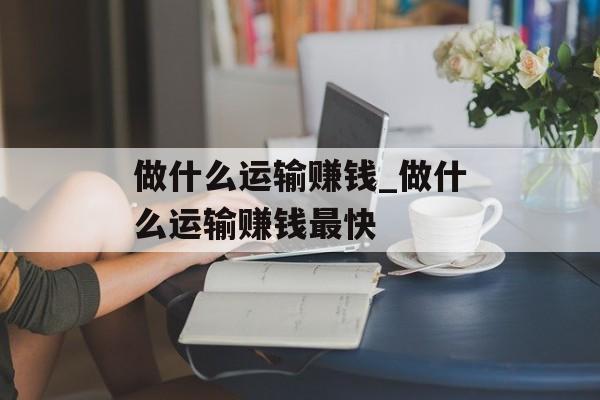 做什么运输赚钱_做什么运输赚钱最快 做什么运输赚钱_做什么运输赚钱最快