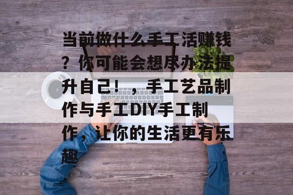 当前做什么手工活赚钱?你可能会想尽办法提升自己!,手工艺品制作与手工DIY手工制作,让你的生活更有乐趣 当前做什么手工活赚钱?你可能会想尽办法提升自己!,手工艺品制作与手工DIY手工制作,让你的生活更有乐趣