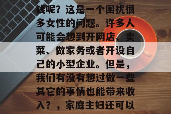 家庭主妇做些什么能赚钱呢?这是一个困扰很多女性的问题。许多人可能会想到开网店、卖菜、做家务或者开设自己的小型企业。但是,我们有没有想过做一些其它的事情也能带来收入?,家庭主妇还可以赚取什么钱? 家庭主妇做些什么能赚钱呢?这是一个困扰很多女性的问题。许多人可能会想到开网店、卖菜、做家务或者开设自己的小型企业。但是,我们有没有想过做一些其它的事情也能带来收入?,家庭主妇还可以赚取什么钱?