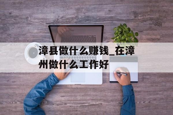 漳县做什么赚钱_在漳州做什么工作好 漳县做什么赚钱_在漳州做什么工作好