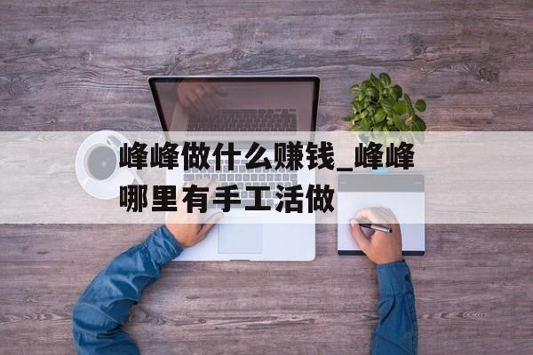 峰峰做什么赚钱_峰峰哪里有手工活做 峰峰做什么赚钱_峰峰哪里有手工活做