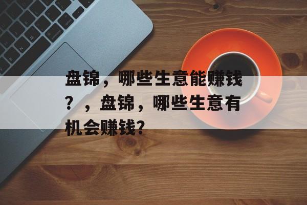 盘锦,哪些生意能赚钱?,盘锦,哪些生意有机会赚钱? 盘锦,哪些生意能赚钱?,盘锦,哪些生意有机会赚钱?