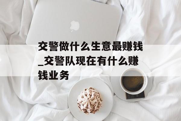 交警做什么生意最赚钱_交警队现在有什么赚钱业务