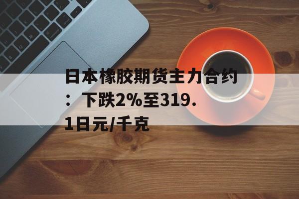 日本橡胶期货主力合约：下跌2%至319.1日元/千克