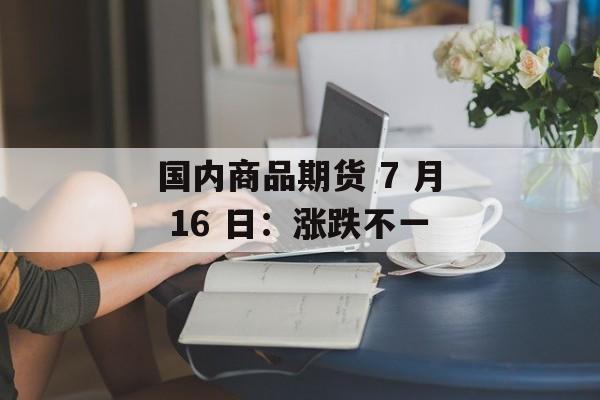 国内商品期货 7 月 16 日:涨跌不一 国内商品期货 7 月 16 日:涨跌不一