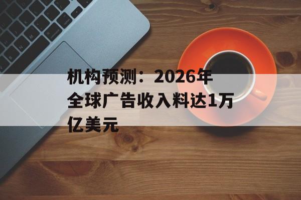 机构预测:2026年全球广告收入料达1万亿美元 机构预测:2026年全球广告收入料达1万亿美元