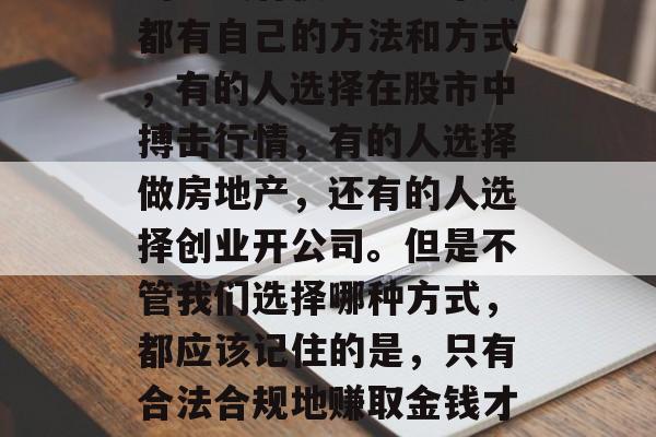 在如今这个社会，赚钱的方式有很多。每个人都有自己的方法和方式，有的人选择在股市中搏击行情，有的人选择做房地产，还有的人选择创业开公司。但是不管我们选择哪种方式，都应该记住的是，只有合法合规地赚取金钱才是最正确的道路。，合法合规的赚钱之道