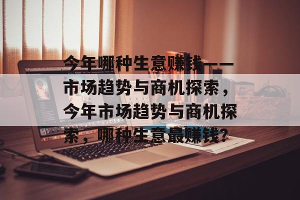 今年哪种生意赚钱——市场趋势与商机探索,今年市场趋势与商机探索,哪种生意最赚钱? 今年哪种生意赚钱——市场趋势与商机探索,今年市场趋势与商机探索,哪种生意最赚钱?