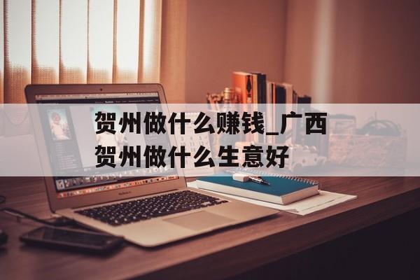 贺州做什么赚钱_广西贺州做什么生意好 贺州做什么赚钱_广西贺州做什么生意好