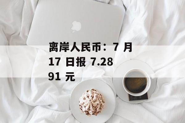 离岸人民币:7 月 17 日报 7.2891 元 离岸人民币:7 月 17 日报 7.2891 元