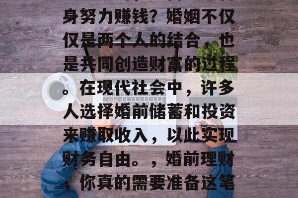 婚前理财,如何通过自身努力赚钱?婚姻不仅仅是两个人的结合,也是共同创造财富的过程。在现代社会中,许多人选择婚前储蓄和投资来赚取收入,以此实现财务自由。,婚前理财,你真的需要准备这笔钱吗? 婚前理财,如何通过自身努力赚钱?婚姻不仅仅是两个人的结合,也是共同创造财富的过程。在现代社会中,许多人选择婚前储蓄和投资来赚取收入,以此实现财务自由。,婚前理财,你真的需要准备这笔钱吗?