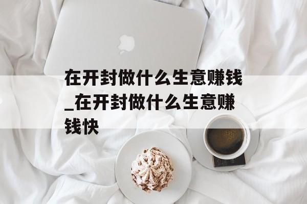 在开封做什么生意赚钱_在开封做什么生意赚钱快 在开封做什么生意赚钱_在开封做什么生意赚钱快