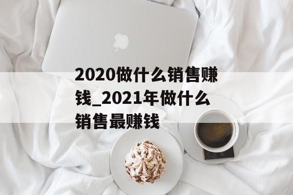 2020做什么销售赚钱_2021年做什么销售最赚钱 2020做什么销售赚钱_2021年做什么销售最赚钱