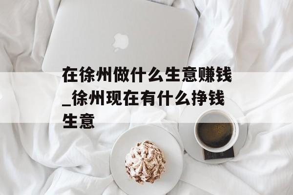 在徐州做什么生意赚钱_徐州现在有什么挣钱生意 在徐州做什么生意赚钱_徐州现在有什么挣钱生意