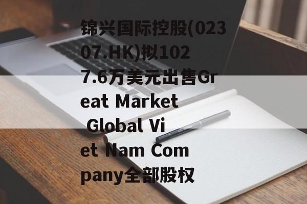 锦兴国际控股(02307.HK)拟1027.6万美元出售Great Market Global Viet Nam Company全部股权 锦兴国际控股(02307.HK)拟1027.6万美元出售Great Market Global Viet Nam Company全部股权