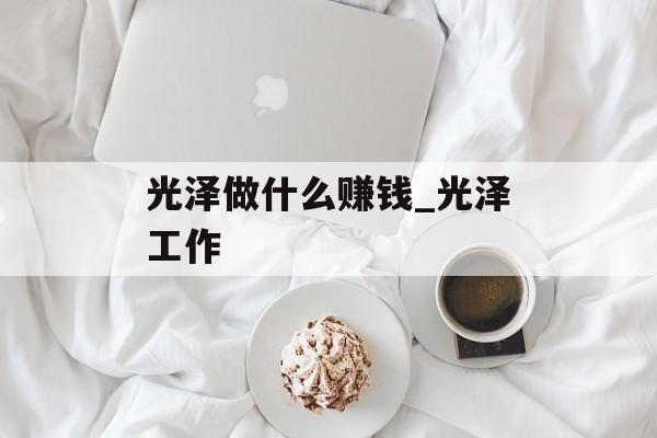 光泽做什么赚钱_光泽工作 光泽做什么赚钱_光泽工作